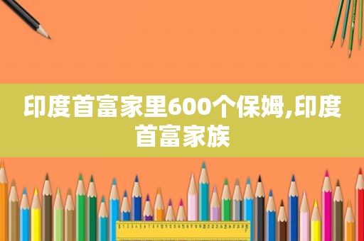 印度首富家里600个保姆,印度首富家族