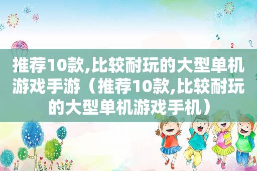 推荐10款,比较耐玩的大型单机游戏手游（推荐10款,比较耐玩的大型单机游戏手机）