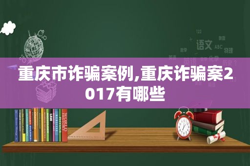 重庆市诈骗案例,重庆诈骗案2017有哪些