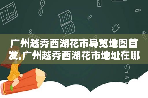 广州越秀西湖花市导览地图首发,广州越秀西湖花市地址在哪里