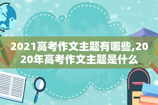 2021高考作文主题有哪些,2020年高考作文主题是什么