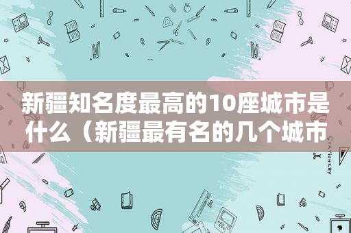 新疆知名度最高的10座城市是什么（新疆最有名的几个城市）