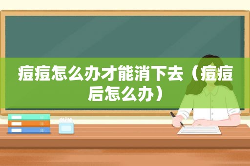 痘痘怎么办才能消下去（痘痘后怎么办）