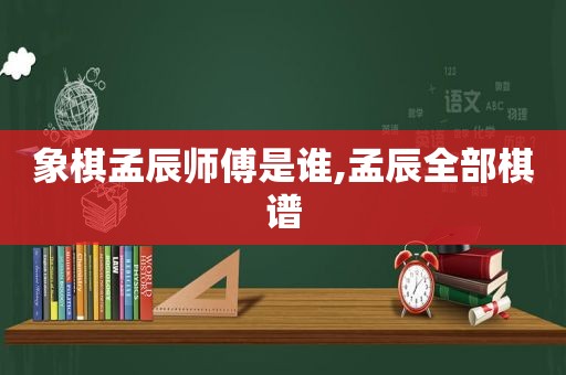 象棋孟辰师傅是谁,孟辰全部棋谱