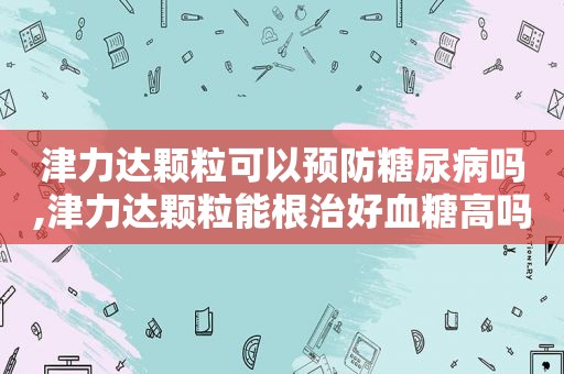 津力达颗粒可以预防糖尿病吗,津力达颗粒能根治好血糖高吗?  第1张