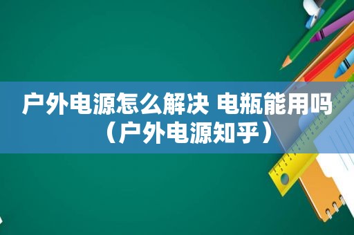 户外电源怎么解决 电瓶能用吗（户外电源知乎）