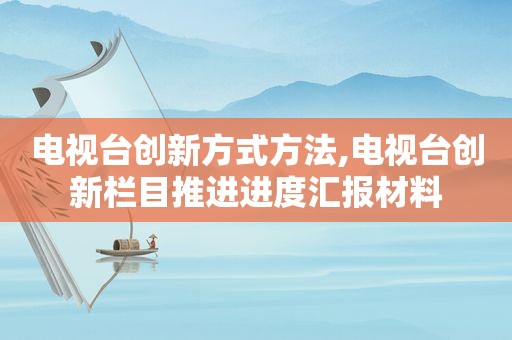 电视台创新方式方法,电视台创新栏目推进进度汇报材料