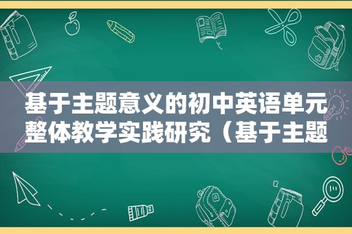 基于主题意义的初中英语单元整体教学实践研究（基于主题意义的初中英语单元整体教学实践）