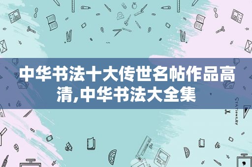 中华书法十大传世名帖作品高清,中华书法大全集