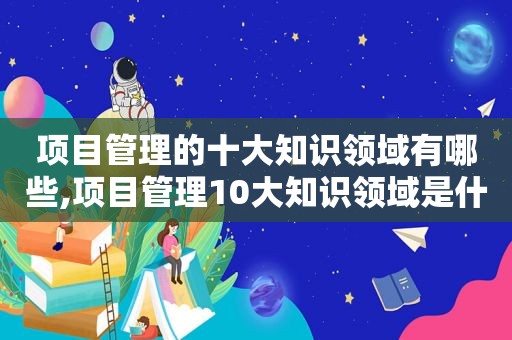 项目管理的十大知识领域有哪些,项目管理10大知识领域是什么呢英语