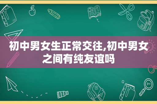 初中男女生正常交往,初中男女之间有纯友谊吗