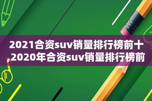 2021合资suv销量排行榜前十,2020年合资suv销量排行榜前十名