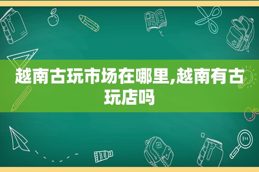 越南古玩市场在哪里,越南有古玩店吗