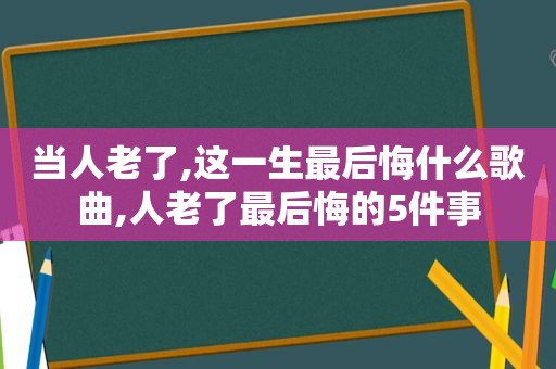 当人老了,这一生最后悔什么歌曲,人老了最后悔的5件事