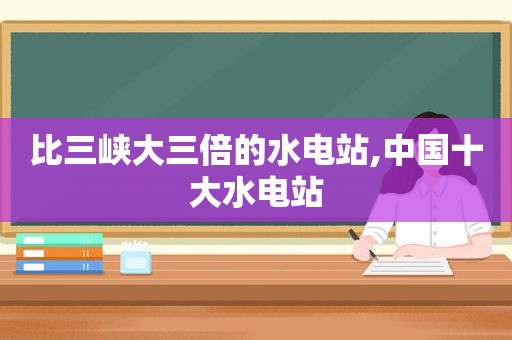 比三峡大三倍的水电站,中国十大水电站