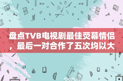 盘点TVB电视剧最佳荧幕情侣，最后一对合作了五次均以大团圆结局