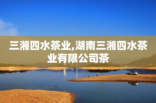 三湘四水茶业,湖南三湘四水茶业有限公司茶