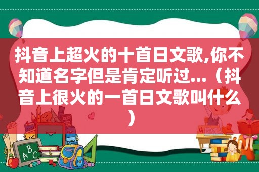 抖音上超火的十首日文歌,你不知道名字但是肯定听过...（抖音上很火的一首日文歌叫什么）