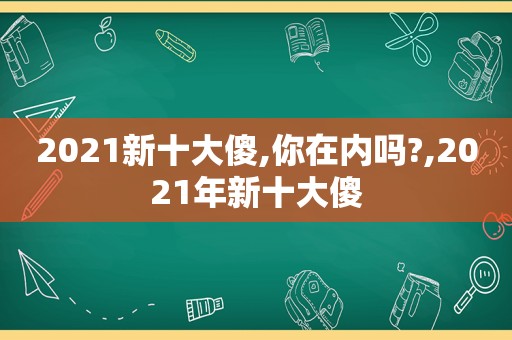 2021新十大傻,你在内吗?,2021年新十大傻