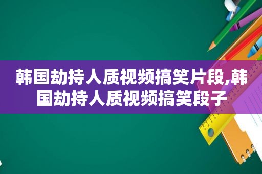 韩国劫持人质视频搞笑片段,韩国劫持人质视频搞笑段子