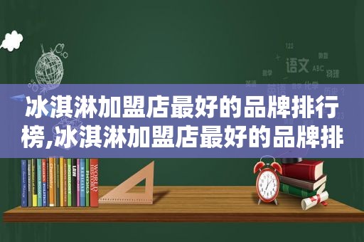 冰淇淋加盟店最好的品牌排行榜,冰淇淋加盟店最好的品牌排行榜前十名