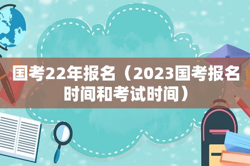 国考22年报名（2023国考报名时间和考试时间）