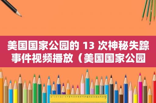 美国国家公园的 13 次神秘失踪事件视频播放（美国国家公园的 13 次神秘失踪事件视频讲解）