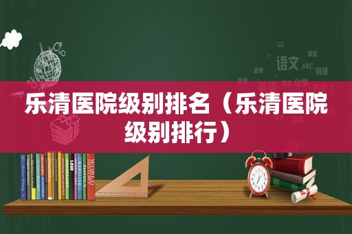 乐清医院级别排名（乐清医院级别排行）