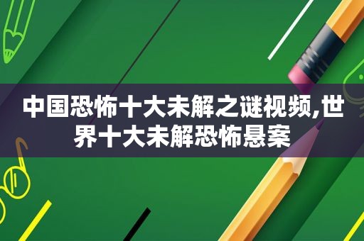 中国恐怖十大未解之谜视频,世界十大未解恐怖悬案