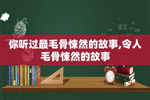 你听过最毛骨悚然的故事,令人毛骨悚然的故事