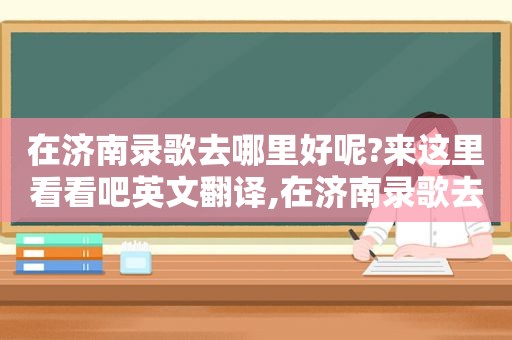 在济南录歌去哪里好呢?来这里看看吧英文翻译,在济南录歌去哪里好呢?来这里看看吧英文怎么说