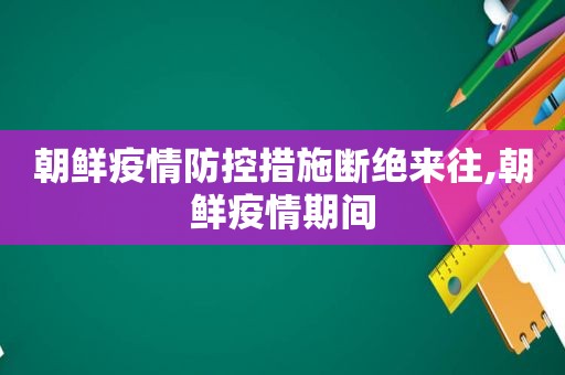 朝鲜疫情防控措施断绝来往,朝鲜疫情期间