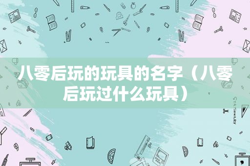 八零后玩的玩具的名字（八零后玩过什么玩具）