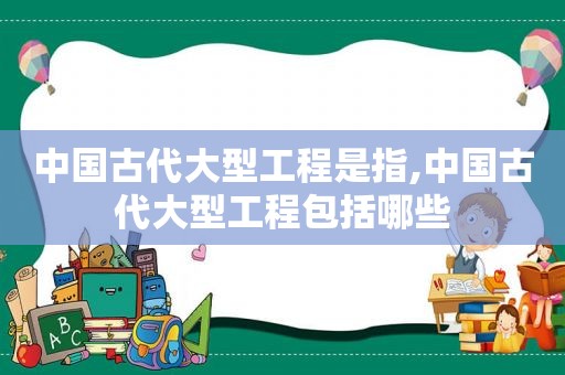 中国古代大型工程是指,中国古代大型工程包括哪些