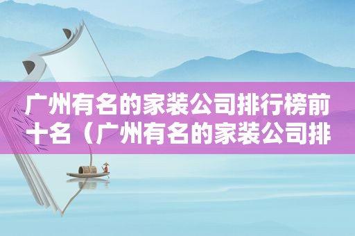 广州有名的家装公司排行榜前十名（广州有名的家装公司排行榜最新）