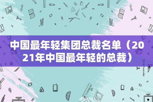 中国最年轻集团总裁名单（2021年中国最年轻的总裁）