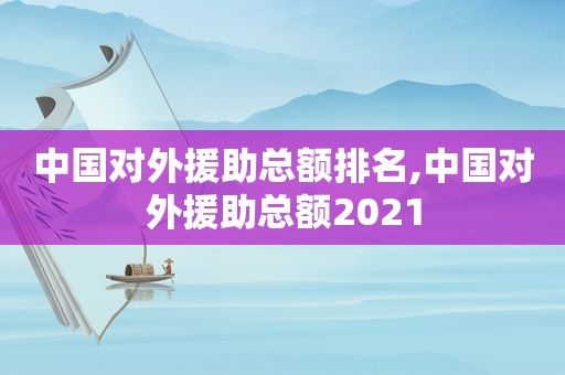 中国对外援助总额排名,中国对外援助总额2021