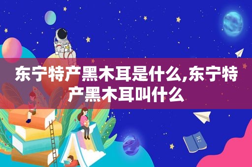 东宁特产黑木耳是什么,东宁特产黑木耳叫什么