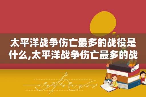 太平洋战争伤亡最多的战役是什么,太平洋战争伤亡最多的战役是哪个  第1张