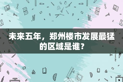 未来五年，郑州楼市发展最猛的区域是谁？