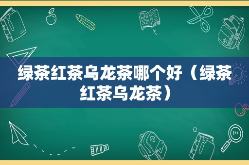 绿茶红茶乌龙茶哪个好（绿茶红茶乌龙茶）