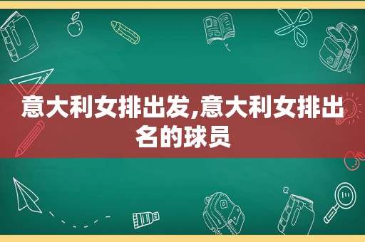 意大利女排出发,意大利女排出名的球员