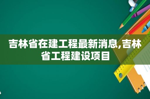 吉林省在建工程最新消息,吉林省工程建设项目