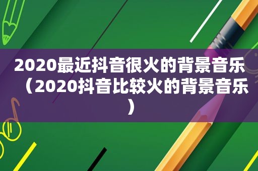 2020最近抖音很火的背景音乐（2020抖音比较火的背景音乐）