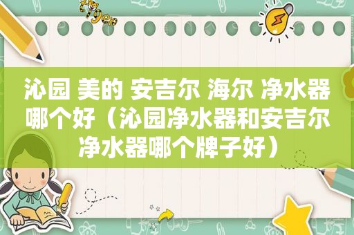 沁园 美的 安吉尔 海尔 净水器哪个好（沁园净水器和安吉尔净水器哪个牌子好）