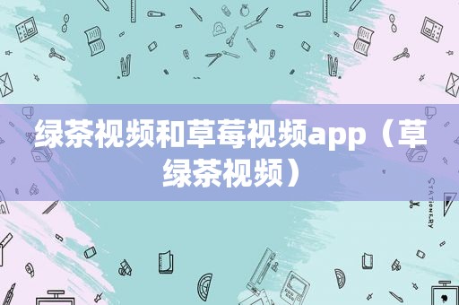 绿茶视频和 *** app（草绿茶视频）