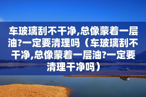 车玻璃刮不干净,总像蒙着一层油?一定要清理吗（车玻璃刮不干净,总像蒙着一层油?一定要清理干净吗）