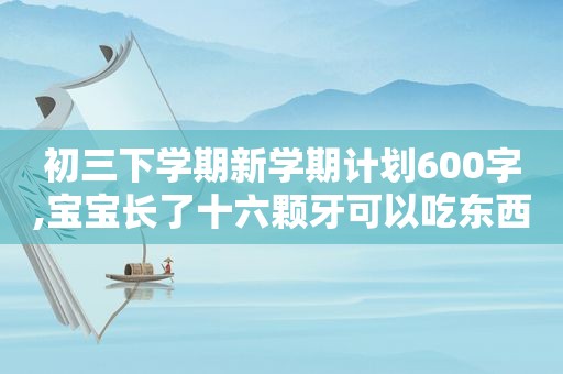 初三下学期新学期计划600字,宝宝长了十六颗牙可以吃东西吗