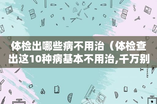 体检出哪些病不用治（体检查出这10种病基本不用治,千万别自己吓自己!）