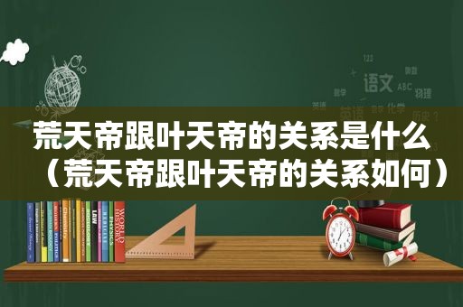 荒天帝跟叶天帝的关系是什么（荒天帝跟叶天帝的关系如何）